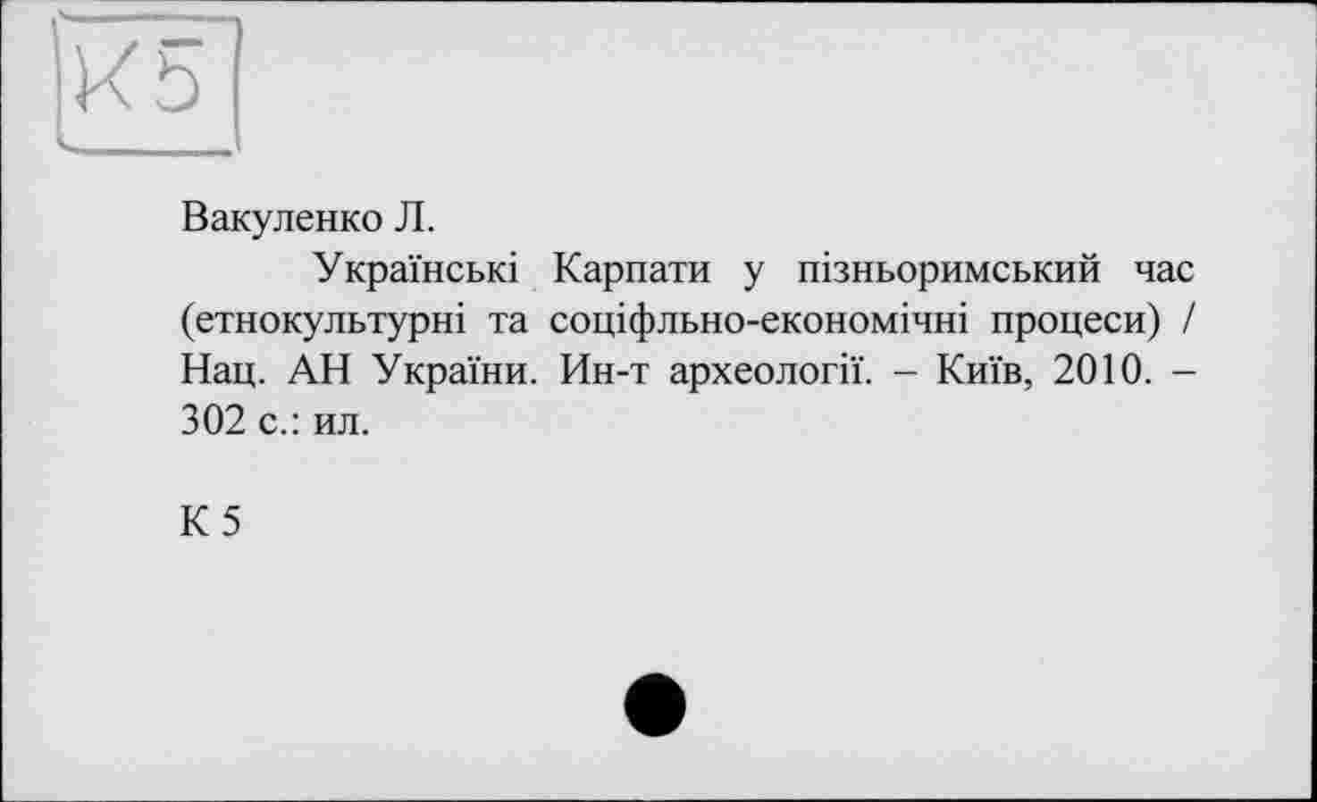 ﻿К5
Вакуленко Л.
Українські Карпати у пізньоримський час (етнокультурні та соціфльно-економічні процеси) / Нац. АН України. Ин-т археології. - Київ, 2010. -302 с.: ил.
К5